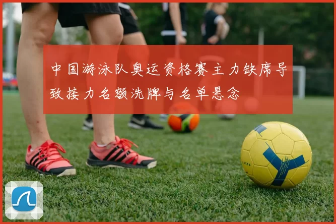 中国游泳队奥运资格赛主力缺席导致接力名额洗牌与名单悬念