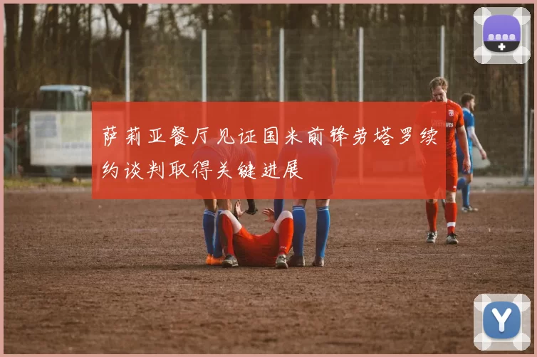 萨莉亚餐厅见证国米前锋劳塔罗续约谈判取得关键进展