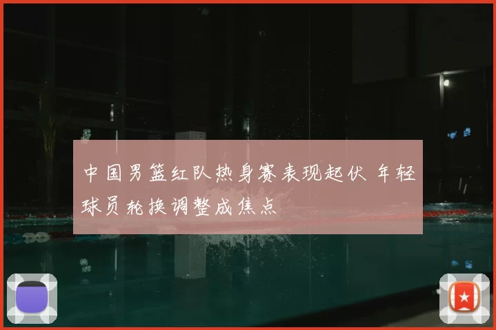 中国男篮红队热身赛表现起伏 年轻球员轮换调整成焦点