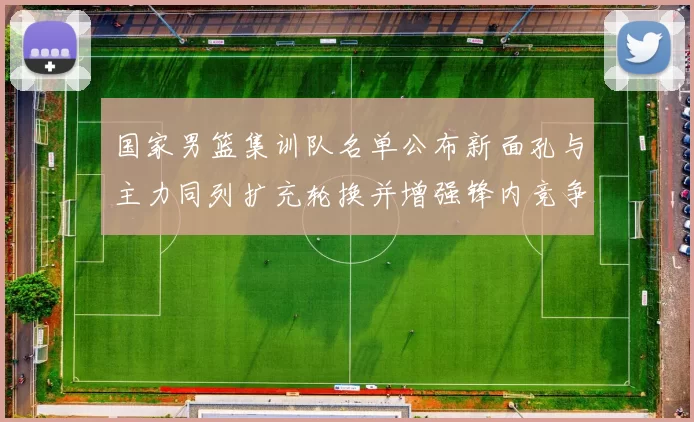 国家男篮集训队名单公布新面孔与主力同列扩充轮换并增强锋内竞争