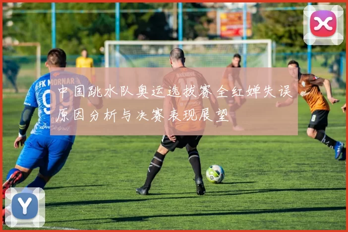 中国跳水队奥运选拔赛全红婵失误原因分析与决赛表现展望