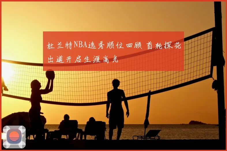 杜兰特NBA选秀顺位回顾 首轮探花出道开启生涯高光