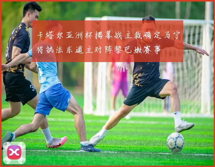 卡塔尔亚洲杯揭幕战主裁确定马宁将执法东道主对阵黎巴嫩赛事