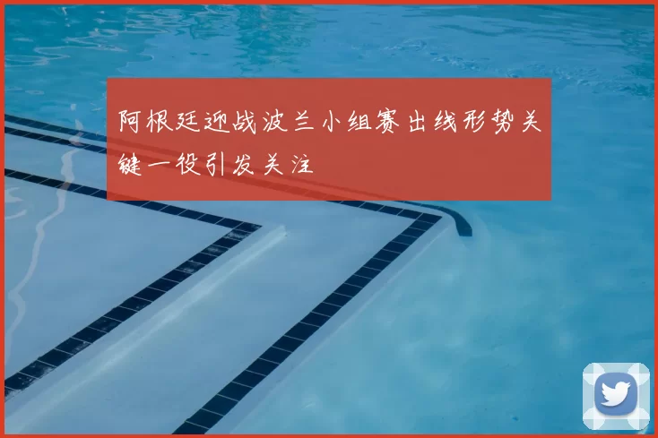 阿根廷迎战波兰小组赛出线形势关键一役引发关注