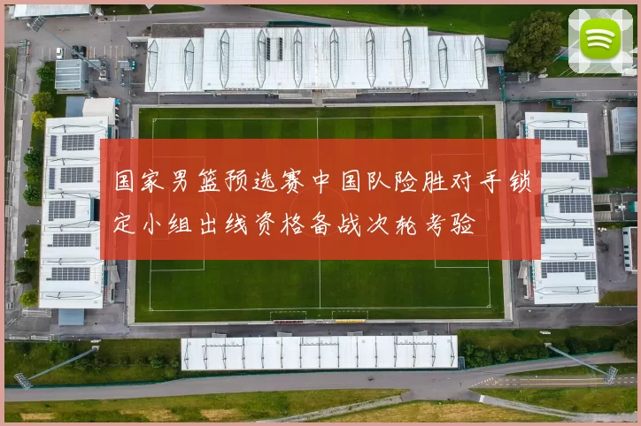 国家男篮预选赛中国队险胜对手锁定小组出线资格备战次轮考验