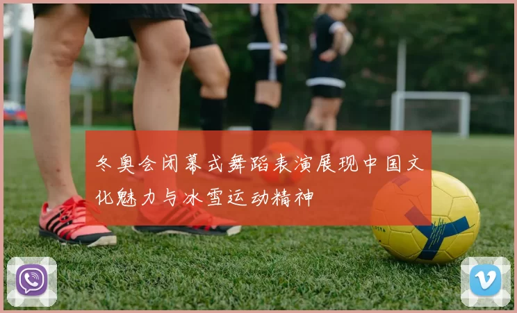 冬奥会闭幕式舞蹈表演展现中国文化魅力与冰雪运动精神