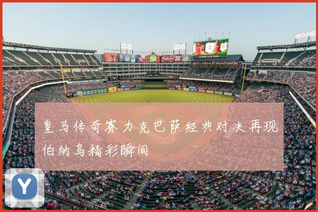 皇马传奇赛力克巴萨经典对决再现伯纳乌精彩瞬间