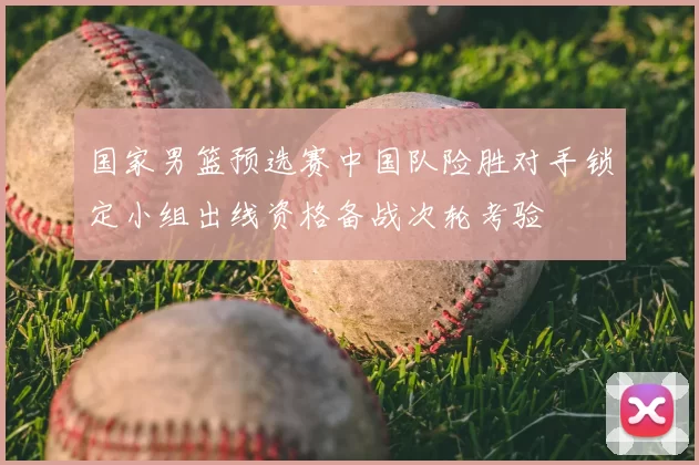 国家男篮预选赛中国队险胜对手锁定小组出线资格备战次轮考验