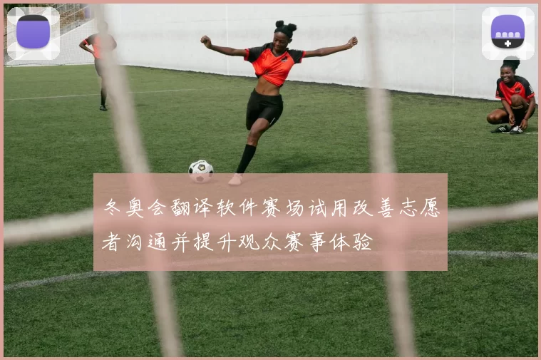 冬奥会翻译软件赛场试用改善志愿者沟通并提升观众赛事体验