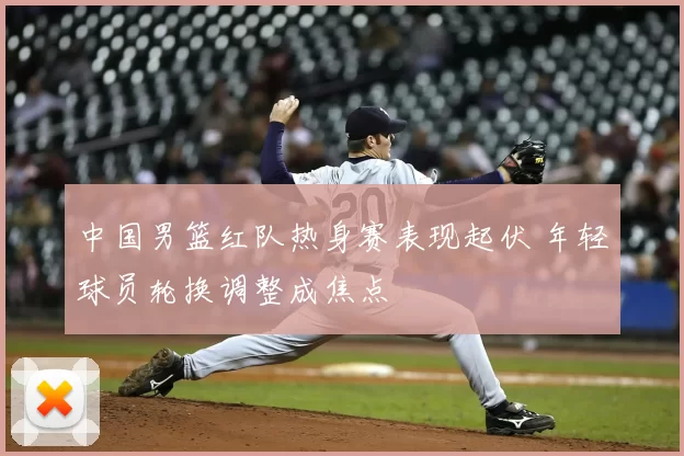 中国男篮红队热身赛表现起伏 年轻球员轮换调整成焦点