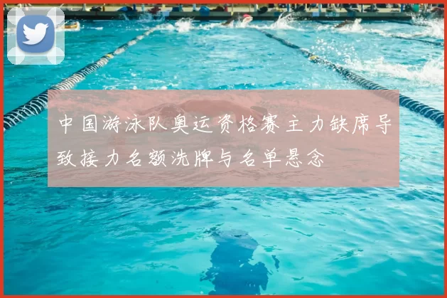 中国游泳队奥运资格赛主力缺席导致接力名额洗牌与名单悬念