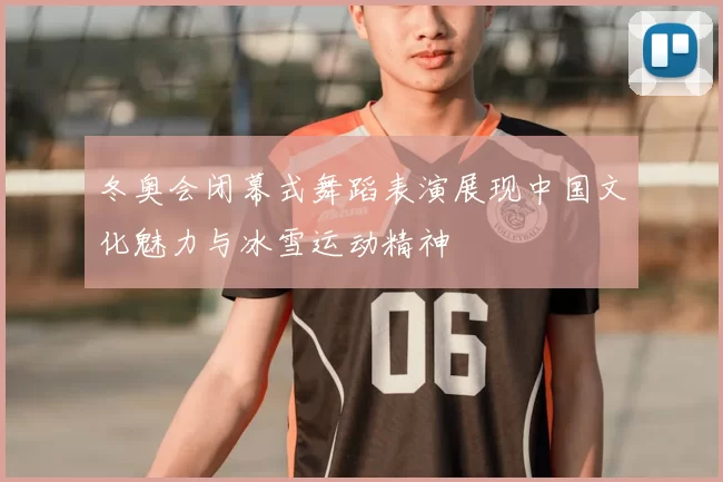 冬奥会闭幕式舞蹈表演展现中国文化魅力与冰雪运动精神
