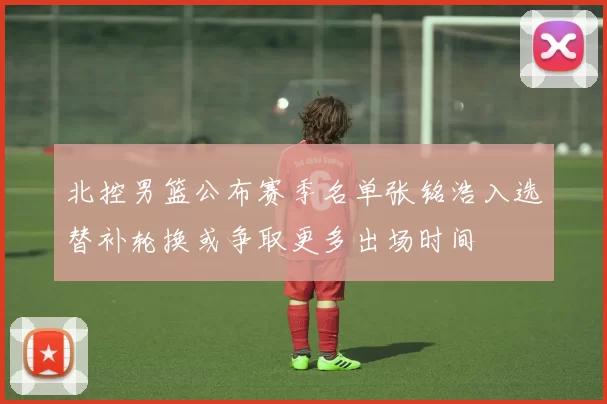 北控男篮公布赛季名单张铭浩入选替补轮换或争取更多出场时间