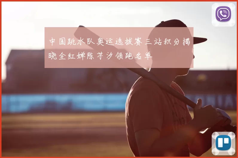 中国跳水队奥运选拔赛三站积分揭晓全红婵陈芋汐领跑名单