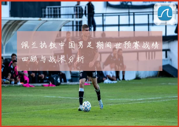 佩兰执教中国男足期间世预赛战绩回顾与战术分析