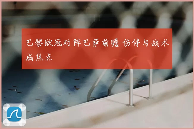 巴黎欧冠对阵巴萨前瞻 伤停与战术成焦点