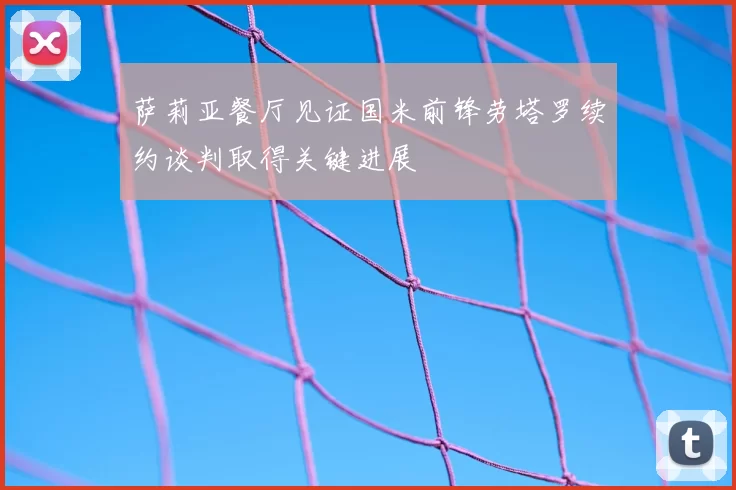 萨莉亚餐厅见证国米前锋劳塔罗续约谈判取得关键进展