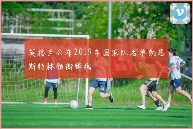 英格兰公布2019年国家队名单凯恩斯特林领衔锋线