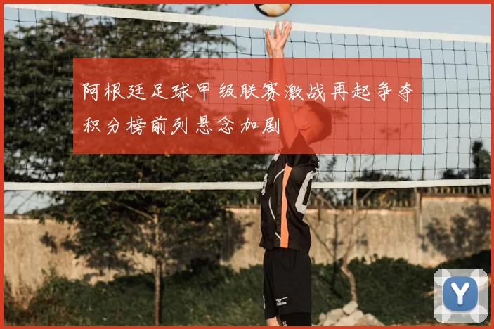 阿根廷足球甲级联赛激战再起争夺积分榜前列悬念加剧