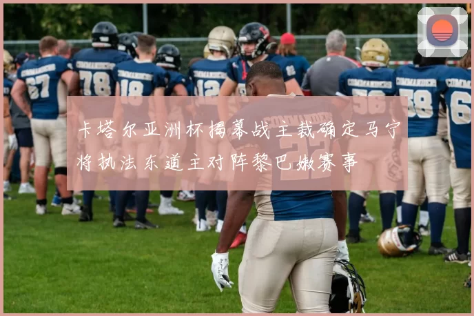 卡塔尔亚洲杯揭幕战主裁确定马宁将执法东道主对阵黎巴嫩赛事