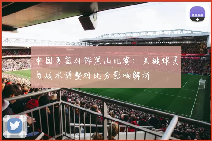 中国男篮对阵黑山比赛：关键球员与战术调整对比分影响解析