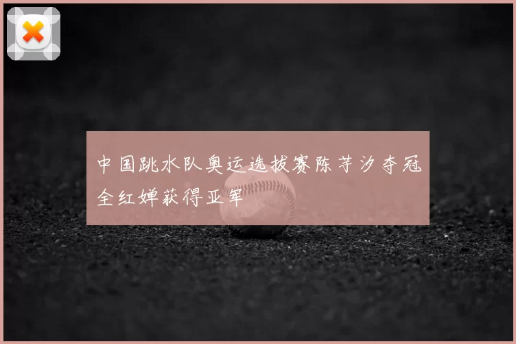 中国跳水队奥运选拔赛陈芋汐夺冠全红婵获得亚军