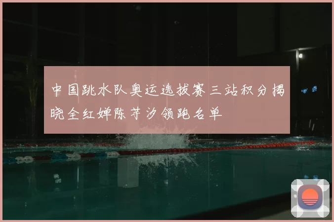 中国跳水队奥运选拔赛三站积分揭晓全红婵陈芋汐领跑名单