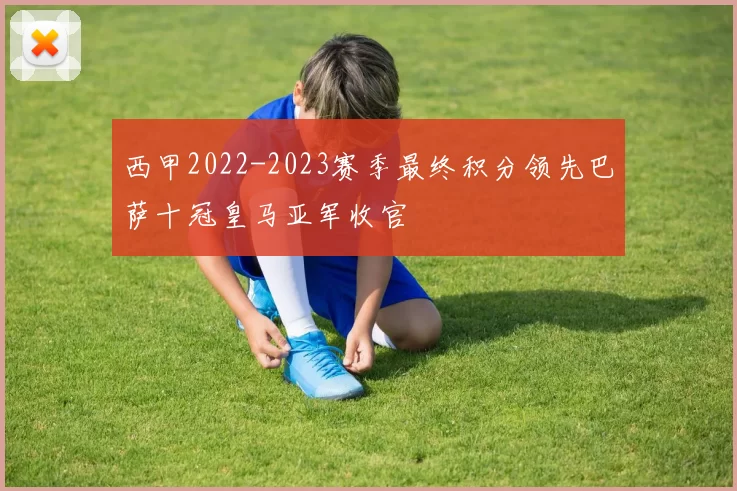 西甲2022-2023赛季最终积分领先巴萨十冠皇马亚军收官
