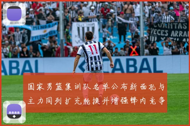 国家男篮集训队名单公布新面孔与主力同列扩充轮换并增强锋内竞争