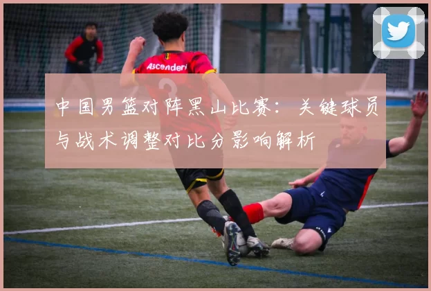 中国男篮对阵黑山比赛：关键球员与战术调整对比分影响解析