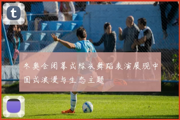 冬奥会闭幕式绿衣舞蹈表演展现中国式浪漫与生态主题