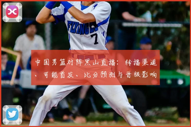 中国男篮对阵黑山直播：转播渠道、可能首发、比分预测与晋级影响